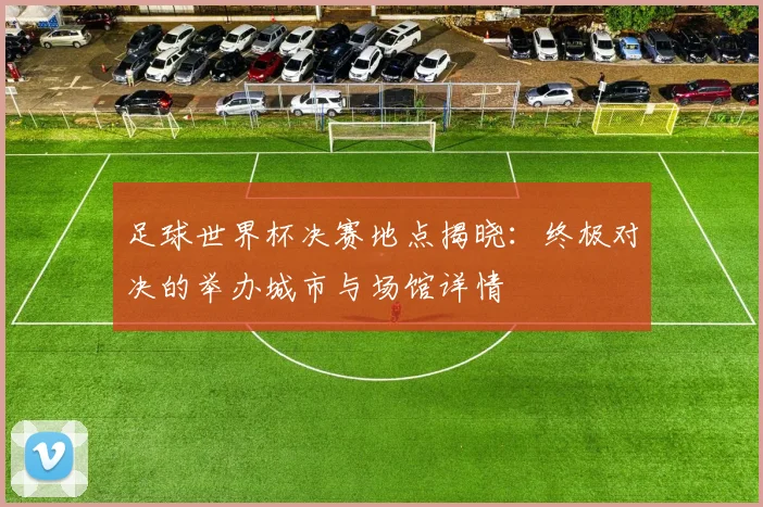 足球世界杯决赛地点揭晓：终极对决的举办城市与场馆详情