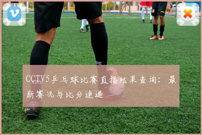 CCTV5乒乓球比赛直播结果查询：最新赛况与比分速递