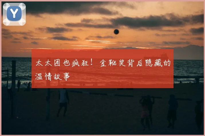 太太团也疯狂！金靴奖背后隐藏的温情故事