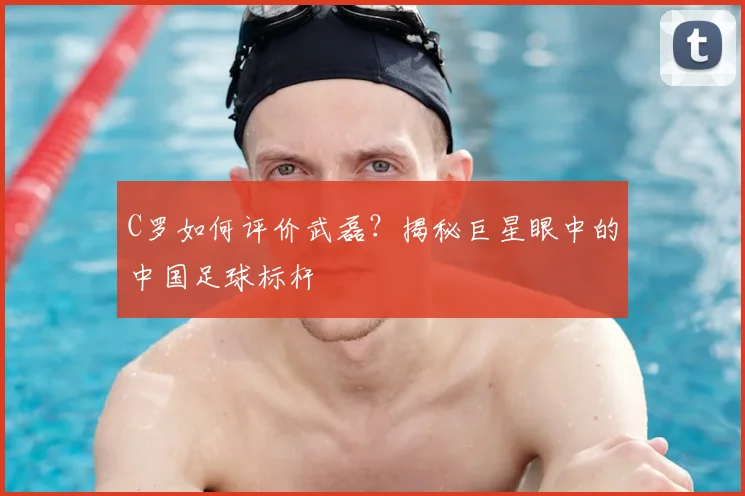 C罗如何评价武磊？揭秘巨星眼中的中国足球标杆