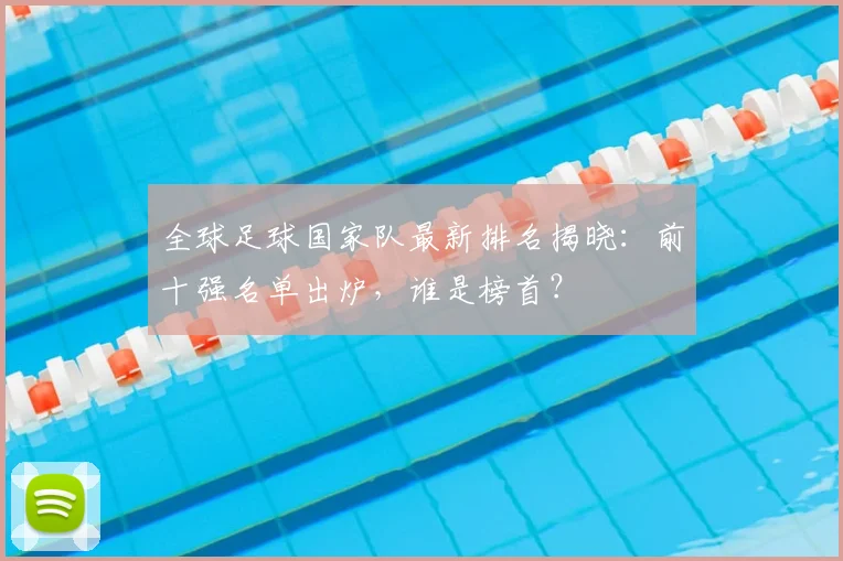 全球足球国家队最新排名揭晓:前十强名单出炉,谁是榜首?