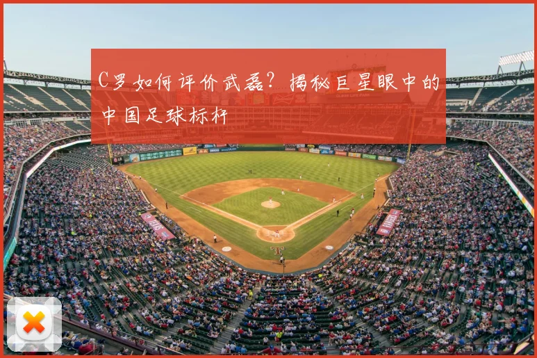C罗如何评价武磊?揭秘巨星眼中的中国足球标杆
